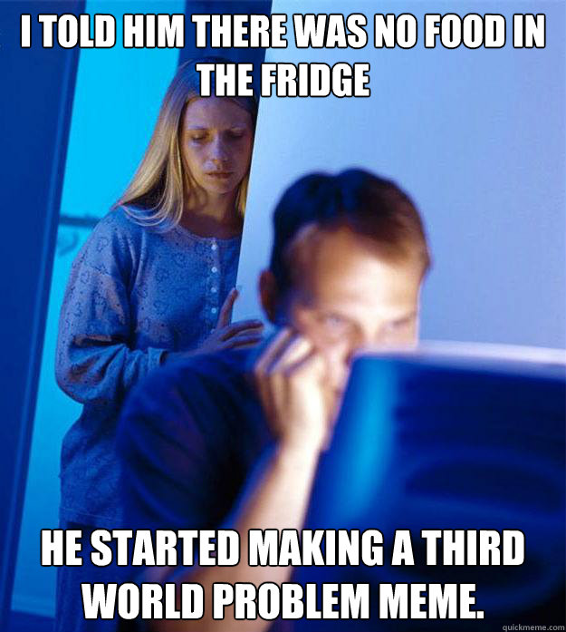 I told him there was no food in the fridge He started making a third world problem meme.  Redditors Wife
