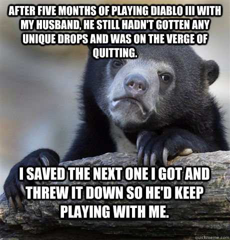 After five months of playing Diablo III with my husband, he still hadn't gotten any unique drops and was on the verge of quitting. I saved the next one I got and threw it down so he'd keep playing with me.  Confession Bear
