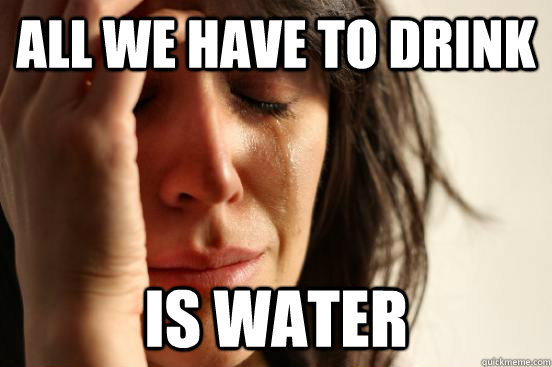 all we have to drink is water  First World Problems