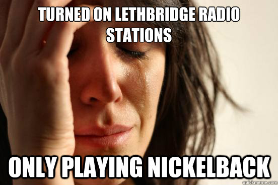 Turned on Lethbridge radio stations only playing Nickelback  First World Problems