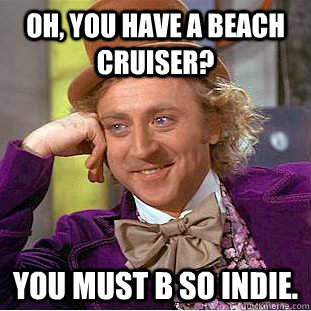 OH, YOU HAVE A BEACH CRUISER? you must b so indie.  Creepy Wonka