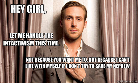 Hey girl, Let me handle the intactivism this time. Not because you want me to, but because I can't live with myself if I don't try to save my nephew. - Hey girl, Let me handle the intactivism this time. Not because you want me to, but because I can't live with myself if I don't try to save my nephew.  ryan gosling miniatures