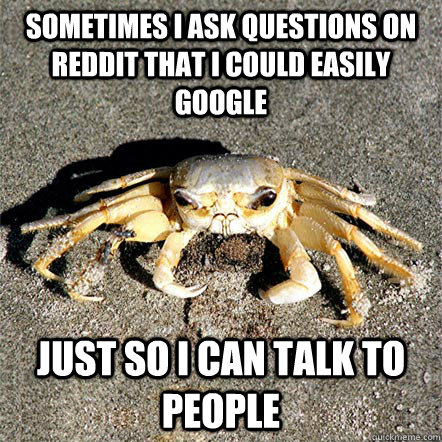 Sometimes I ask questions on reddit that i could easily google just so i can talk to people  Confession Crab