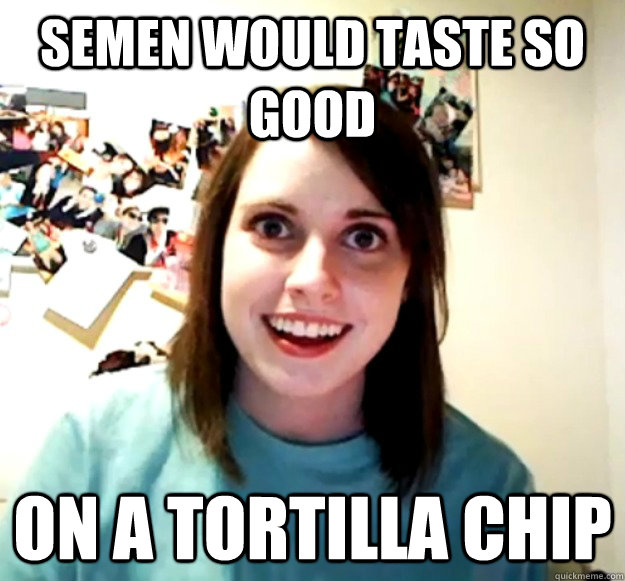 Semen would taste so good On a tortilla chip  Overly Attached Girlfriend
