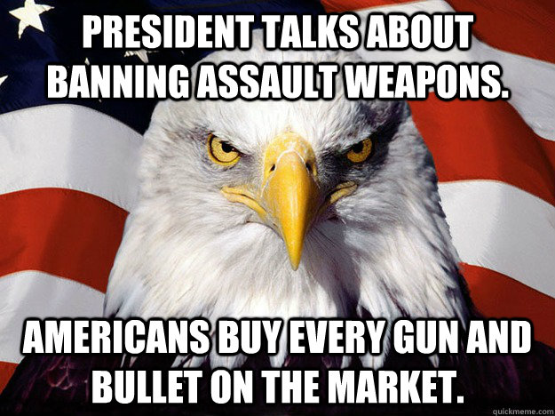 President talks about banning assault weapons. Americans buy every gun and bullet on the market.  Evil American Eagle