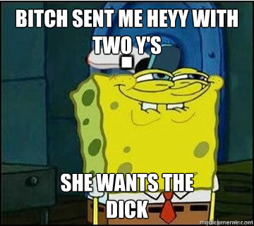 BITCH SENT ME HEYY WITH TWO Y's SHE WANTS The
DICK - BITCH SENT ME HEYY WITH TWO Y's SHE WANTS The
DICK  Spongebob