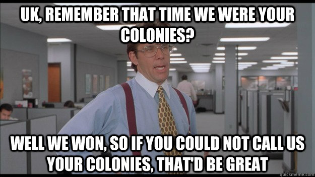 UK, REMEMBER THAT TIME WE WERE YOUR COLONIES? WELL WE WON, SO IF YOU COULD NOT CALL US YOUR COLONIES, THAT'D BE GREAT  Office Space Lumbergh HD