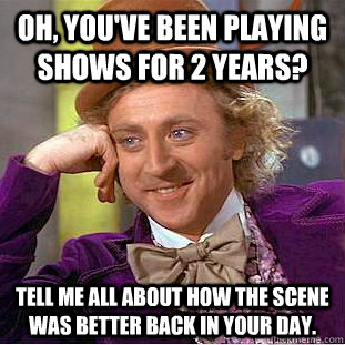 Oh, you've been playing shows for 2 years? Tell me all about how the scene was better back in your day.  Creepy Wonka