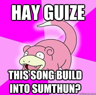 hay guize this song build into sumthun?  Slowpoke