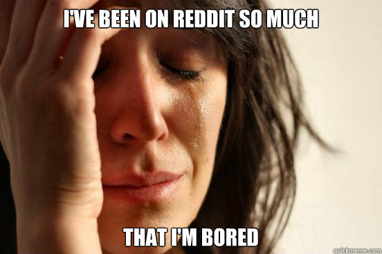 I've been on Reddit so much  That I'm bored  First World Problems
