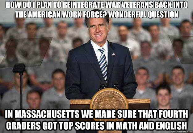 How do I plan to reintegrate war veterans back into the american work force? wonderful question In massachusetts we made sure that fourth graders got top scores in math and english  Mitt Romney