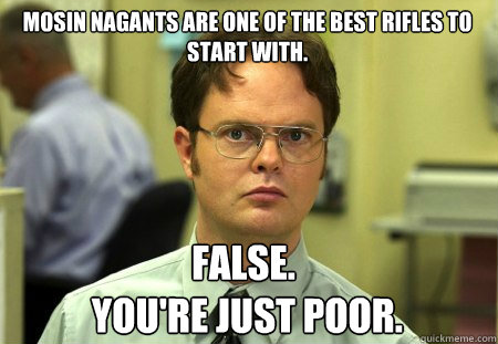 MOSIN NAGANTS ARE ONE OF THE BEST RIFLES TO START WITH. False.
 YOU'RE JUST POOR. - MOSIN NAGANTS ARE ONE OF THE BEST RIFLES TO START WITH. False.
 YOU'RE JUST POOR.  Schrute