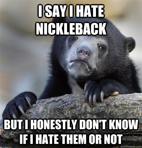 I say I hate Nickleback But I honestly don't know if I hate them or not  Confession Bear