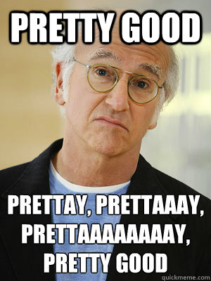 Pretty good Prettay, prettaaay, prettaaaaaaaay, pretty good  Larry David Pretty Good