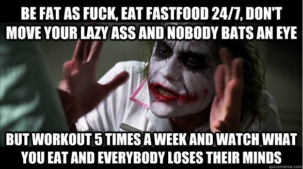 Be fat as fuck, eat fastfood 24/7, don't move your lazy ass and nobody bats an eye But workout 5 times a week and watch what you eat and everybody loses their minds  Joker Mind Loss