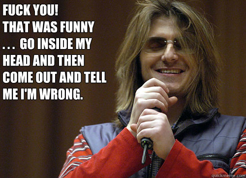 fuck you! 
that was funny        . . .  go inside my head and then come out and tell me i'm wrong. - fuck you! 
that was funny        . . .  go inside my head and then come out and tell me i'm wrong.  Mitch Hedberg