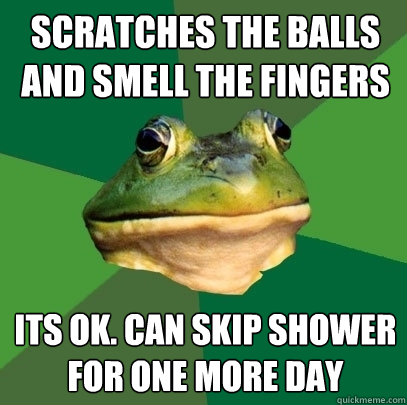 scratches the balls and smell the fingers its ok. can skip shower for one more day  Foul Bachelor Frog