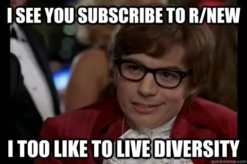I see you subscribe to r/new I too like to live diversity  Dangerously - Austin Powers