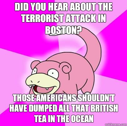did you hear about the terrorist attack in boston? those americans shouldn't have dumped all that british tea in the ocean  Slowpoke