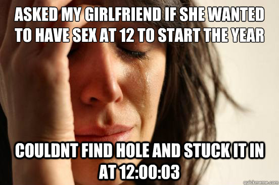 Asked my girlfriend if she wanted to have sex at 12 to start the year couldnt find hole and stuck it in at 12:00:03  First World Problems