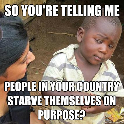 So you're telling me people in your country starve themselves on purpose?  