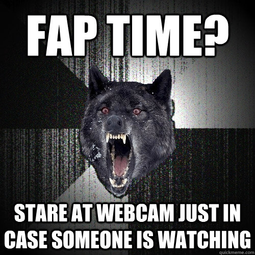 fap time? stare at webcam just in case someone is watching  Insanity Wolf