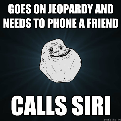 Goes on Jeopardy and needs to phone a friend Calls Siri  Forever Alone