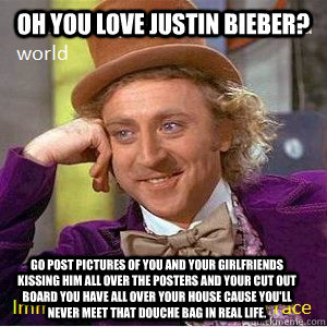 Oh you love Justin Bieber? Go post pictures of you and your girlfriends kissing him all over the posters and your cut out board you have all over your house cause you'll never meet that douche bag in real life. - Oh you love Justin Bieber? Go post pictures of you and your girlfriends kissing him all over the posters and your cut out board you have all over your house cause you'll never meet that douche bag in real life.  Nice Guy Willy Wonka