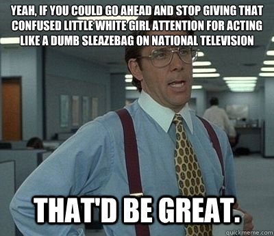 Yeah, if you could go ahead and stop giving that confused little white girl attention for acting like a dumb sleazebag on national television That'd be great.  Bill lumberg