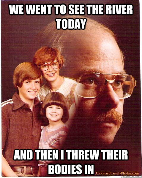 we went to see the river today and then i threw their bodies in  Vengeance Dad