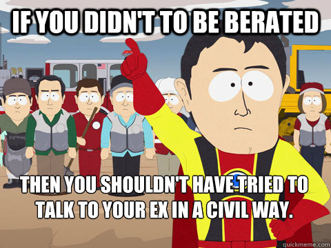 if you didn't to be berated then you shouldn't have tried to talk to your ex in a civil way. - if you didn't to be berated then you shouldn't have tried to talk to your ex in a civil way.  Captain Hindsight