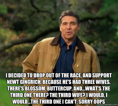 I decided to drop out of the race, and support Newt Gingrich, because he's had three wives. There's Blossom, Buttercup, and...what's the third one there? The third wife? I would, I would...The third one I can't, sorry Oops
   Rick perry