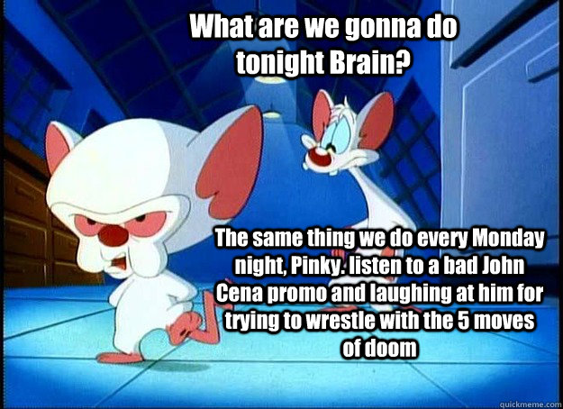What are we gonna do tonight Brain? The same thing we do every Monday night, Pinky. listen to a bad John Cena promo and laughing at him for trying to wrestle with the 5 moves of doom   Pinky and the Brain