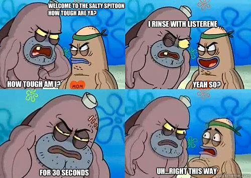 Welcome to the Salty Spitoon how tough are ya? HOW TOUGH AM I? I rinse with listerene

 For 30 seconds Uh...Right this way Yeah so?  Salty Spitoon How Tough Are Ya