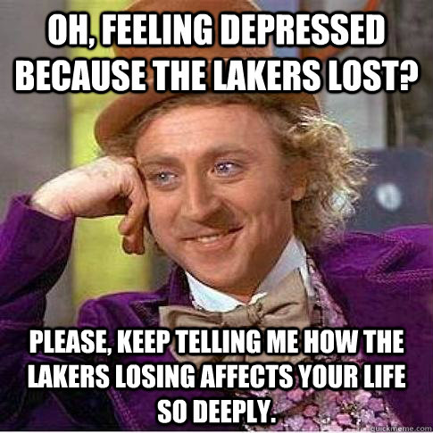 Oh, feeling depressed because the Lakers lost? Please, keep telling me how the Lakers losing affects your life so deeply.  Condescending Willy Wonka