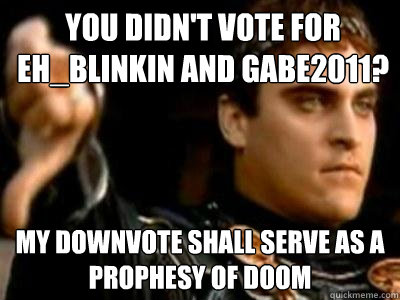 You didn't vote for Eh_Blinkin and gabe2011? My downvote shall serve as a prophesy of doom  Downvoting Roman