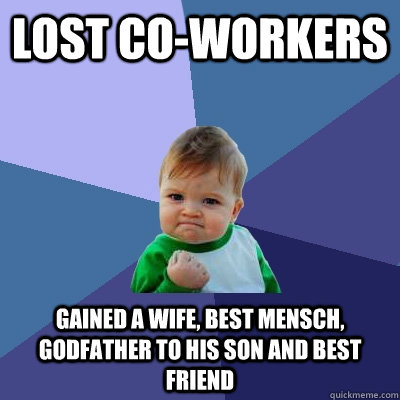 Lost co-workers Gained a wife, best mensch, Godfather to his son and best friend - Lost co-workers Gained a wife, best mensch, Godfather to his son and best friend  Success Kid