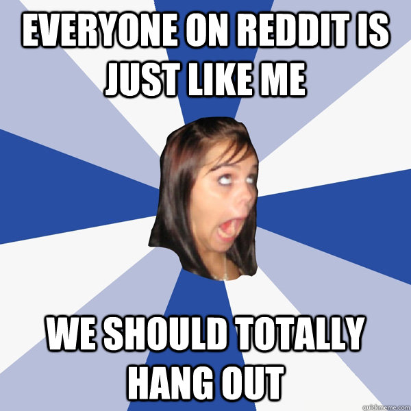 Everyone on reddit is just like me We should totally hang out  Annoying Facebook Girl