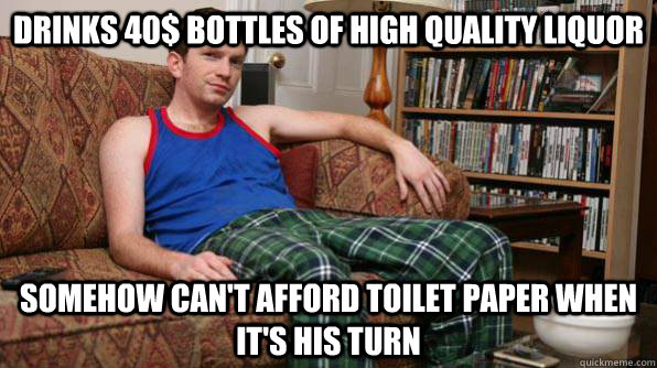 Drinks 40$ bottles of high quality liquor Somehow can't afford toilet paper when it's his turn  Scumbag Roommate