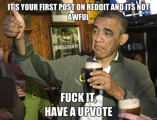 It's your first post on reddit and its not awful Fuck it,
Have a upvote  Upvoting Obama