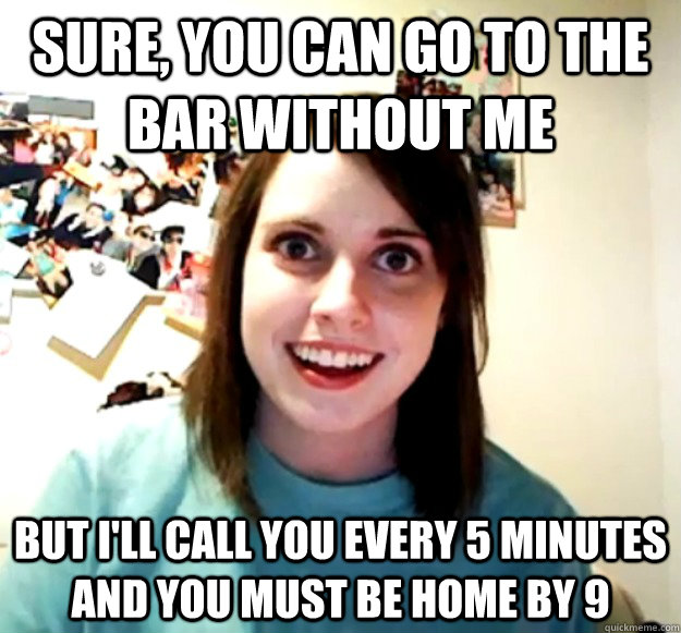 Sure, you can go to the bar without me But I'll call you every 5 minutes and you must be home by 9  Overly Attached Girlfriend
