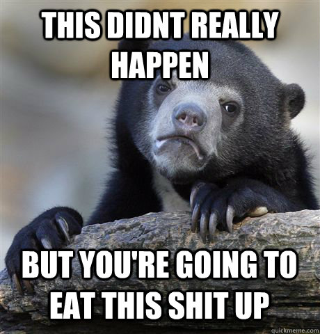 THIS DIDNT REALLY HAPPEN BUT YOU'RE GOING TO EAT THIS SHIT UP  Confession Bear