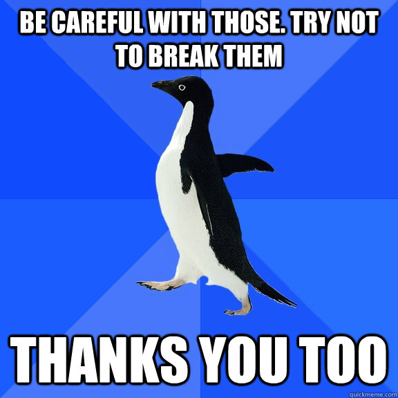 be careful with those. try not to break them thanks you too  Socially Awkward Penguin