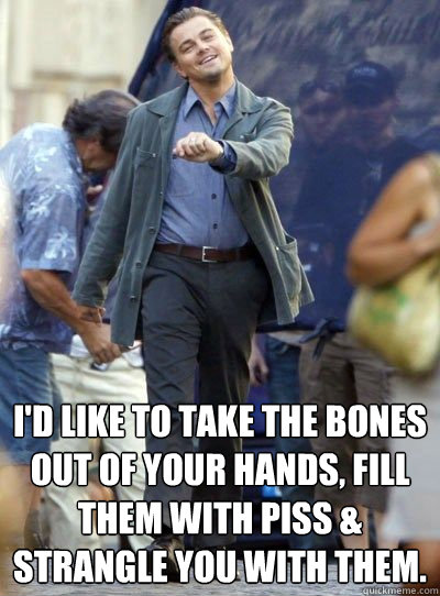  I'd like to take the bones out of your hands, fill them with piss & strangle you with them.  Leonardo DiHapprio