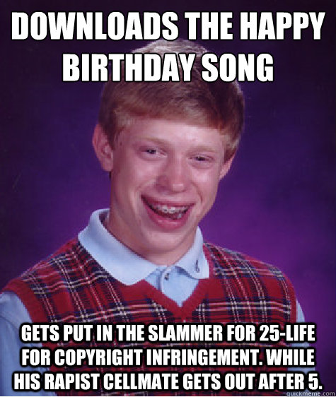 Downloads the happy birthday song gets put in the slammer for 25-life for copyright infringement. while his rapist cellmate gets out after 5.  Bad Luck Brian