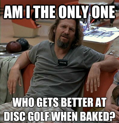 Am I the only one Who gets better at disc golf when baked?  The Dude
