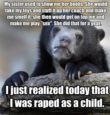 My sister used to show me her boobs. She would take my toys and stuff it up her couch and make me smell it. she then would get on top me and make me play 