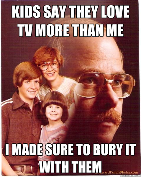 kids say they love tv more than me I made sure to bury it with them  Vengeance Dad