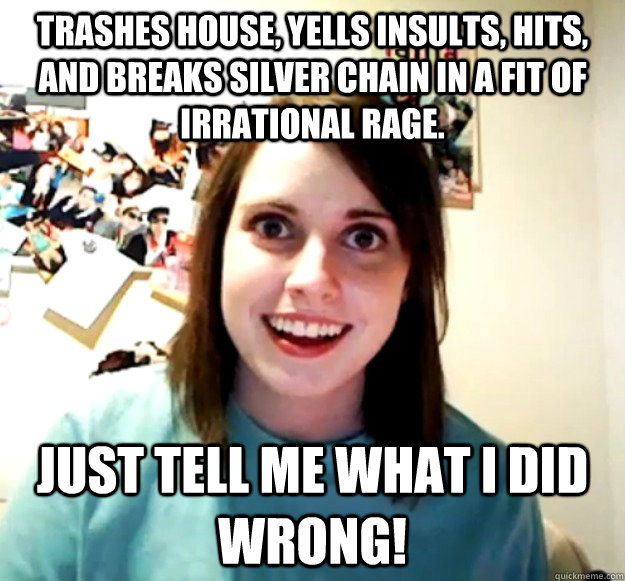 Trashes house, yells insults, hits, and breaks silver chain in a fit of irrational rage. Just tell me what I did Wrong!  Overly Attached Girlfriend