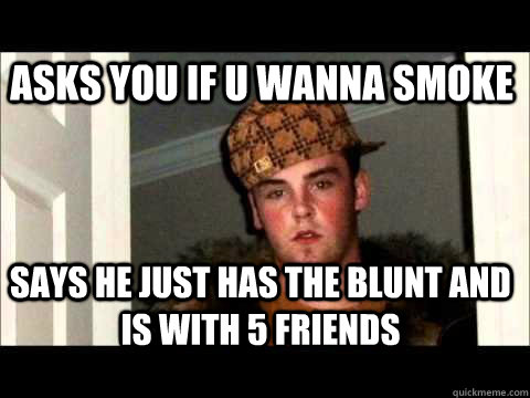 asks you if u wanna smoke says he just has the blunt and is with 5 friends - asks you if u wanna smoke says he just has the blunt and is with 5 friends  scum bag steve